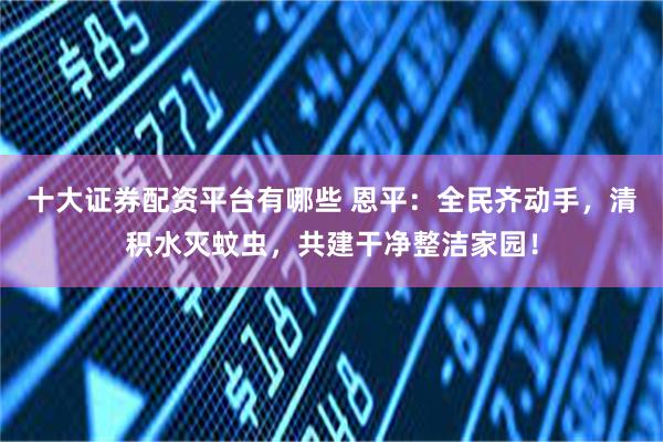 十大证券配资平台有哪些 恩平：全民齐动手，清积水灭蚊虫，共建干净整洁家园！
