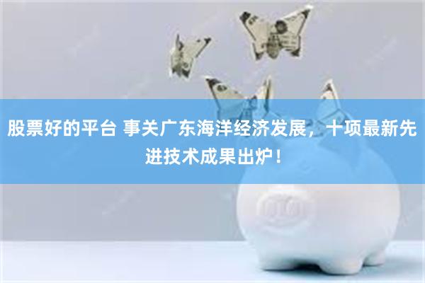 股票好的平台 事关广东海洋经济发展，十项最新先进技术成果出炉！