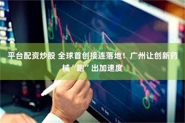 平台配资炒股 全球首创接连落地！广州让创新药械“跑”出加速度