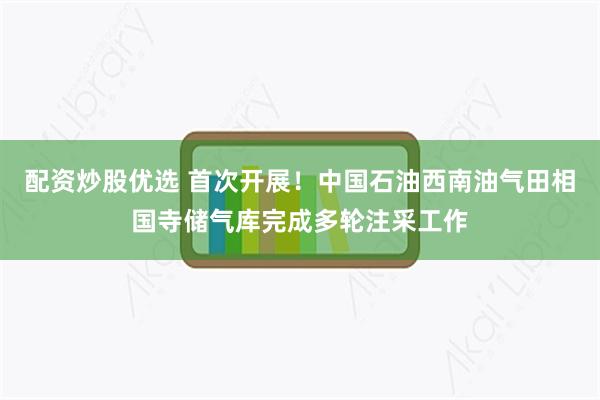 配资炒股优选 首次开展！中国石油西南油气田相国寺储气库完成多轮注采工作