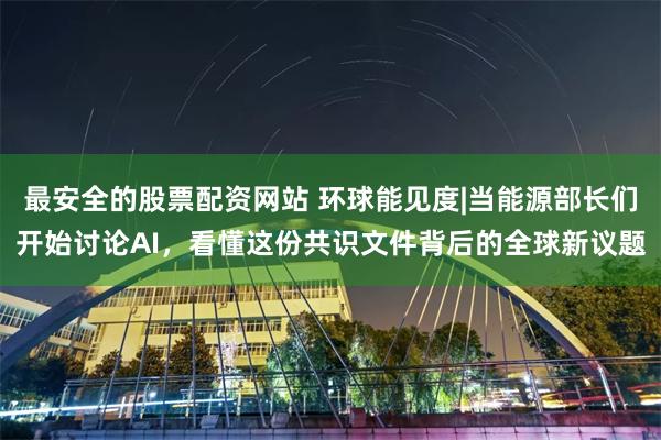 最安全的股票配资网站 环球能见度|当能源部长们开始讨论AI，看懂这份共识文件背后的全球新议题