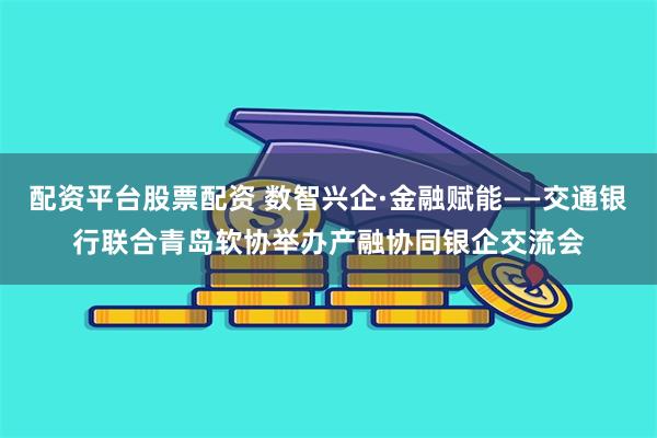 配资平台股票配资 数智兴企·金融赋能——交通银行联合青岛软协举办产融协同银企交流会