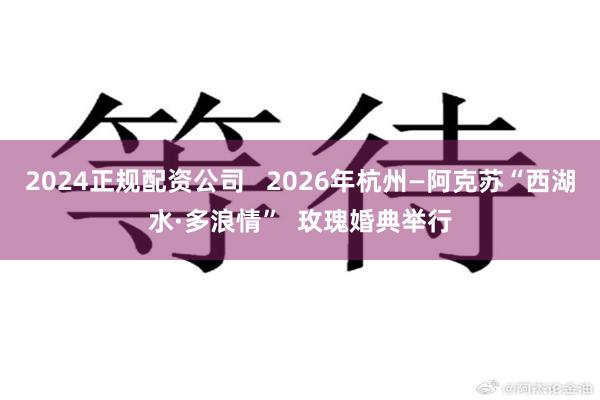 2024正规配资公司   2026年杭州—阿克苏“西湖水·多浪情”  玫瑰婚典举行
