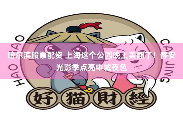 哈尔滨股票配资 上海这个公园晚上美翻了！静安光影季点亮申城夜色