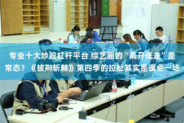 专业十大炒股杠杆平台 综艺圈的“高开低走”是常态？《披荆斩棘》第四季的拉扯其实是误会一场