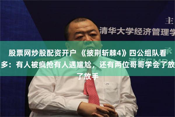 股票网炒股配资开户 《披荆斩棘4》四公组队看点多：有人被疯抢有人遇尴尬，还有两位哥哥学会了放手