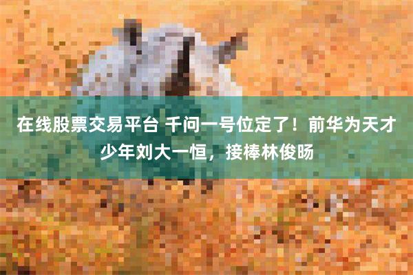 在线股票交易平台 千问一号位定了！前华为天才少年刘大一恒，接棒林俊旸