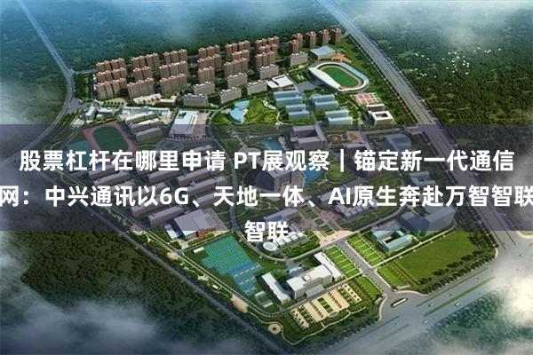 股票杠杆在哪里申请 PT展观察｜锚定新一代通信网：中兴通讯以6G、天地一体、AI原生奔赴万智智联