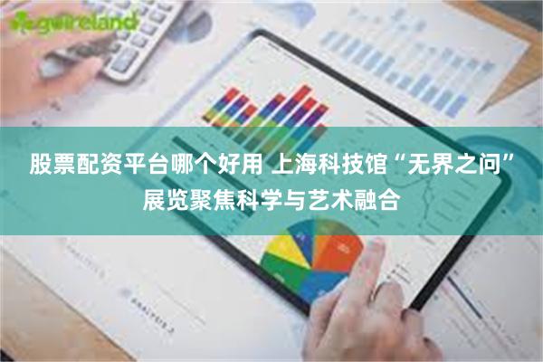 股票配资平台哪个好用 上海科技馆“无界之问”展览聚焦科学与艺术融合