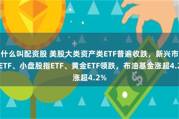 什么叫配资股 美股大类资产类ETF普遍收跌，新兴市场ETF、小盘股指ETF、黄金ETF领跌，布油基金涨超4.2%