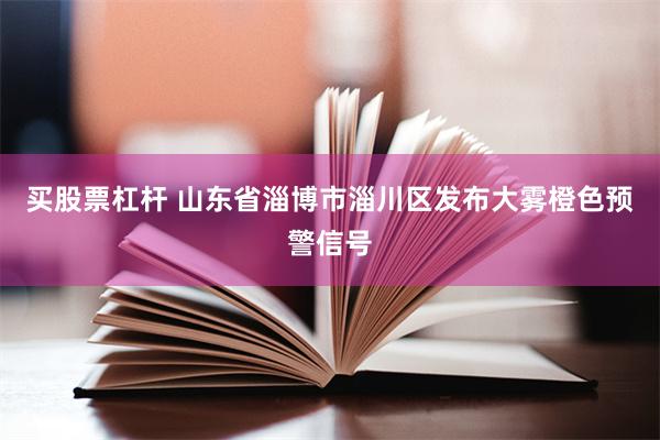 买股票杠杆 山东省淄博市淄川区发布大雾橙色预警信号