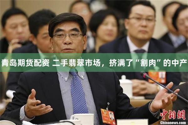 青岛期货配资 二手翡翠市场，挤满了“割肉”的中产