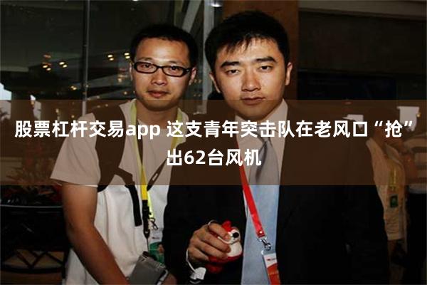 股票杠杆交易app 这支青年突击队在老风口“抢”出62台风机