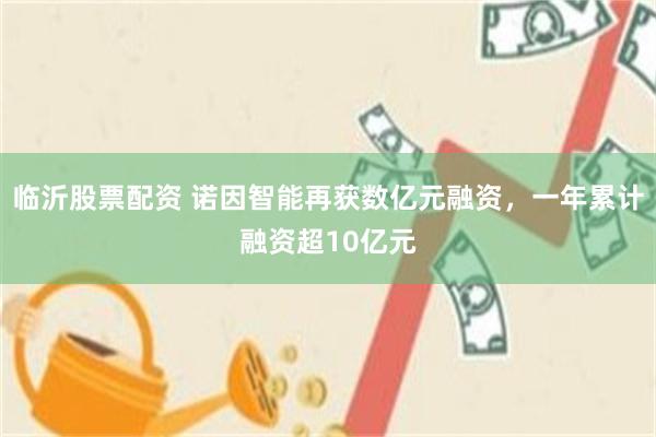 临沂股票配资 诺因智能再获数亿元融资，一年累计融资超10亿元