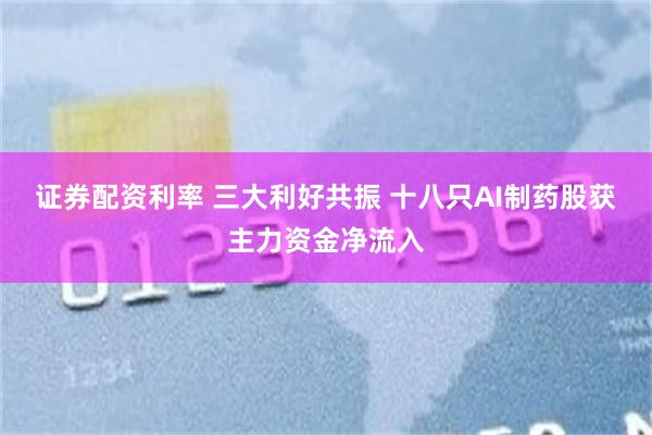 证券配资利率 三大利好共振 十八只AI制药股获主力资金净流入