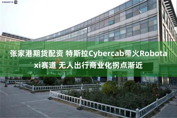 张家港期货配资 特斯拉Cybercab带火Robotaxi赛道 无人出行商业化拐点渐近