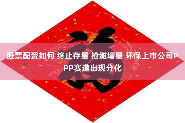 股票配资如何 终止存量 抢滩增量 环保上市公司PPP赛道出现分化