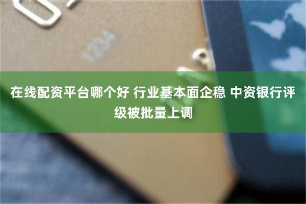 在线配资平台哪个好 行业基本面企稳 中资银行评级被批量上调