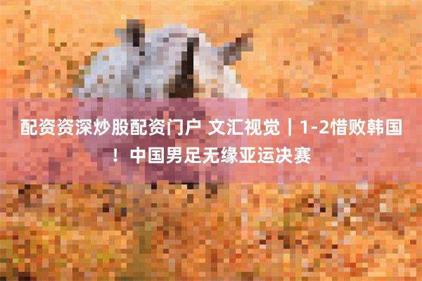 配资资深炒股配资门户 文汇视觉｜1-2惜败韩国！中国男足无缘亚运决赛