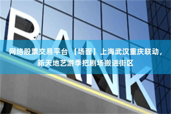 网络股票交易平台 【场面】上海武汉重庆联动，新天地艺游季把剧场搬进街区