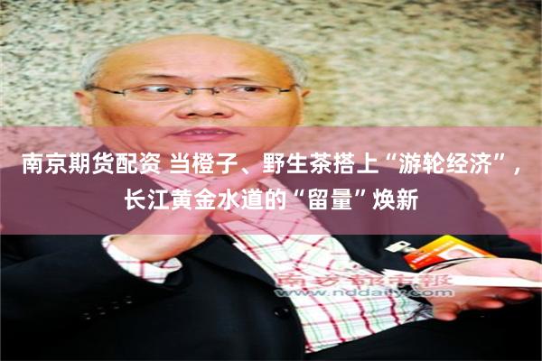 南京期货配资 当橙子、野生茶搭上“游轮经济”，长江黄金水道的“留量”焕新