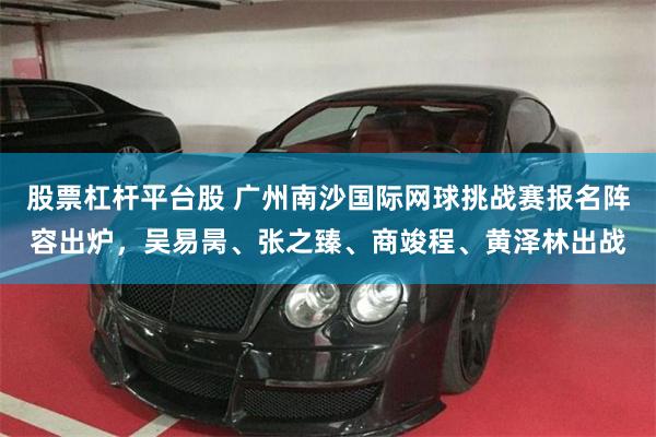 股票杠杆平台股 广州南沙国际网球挑战赛报名阵容出炉，吴易昺、张之臻、商竣程、黄泽林出战