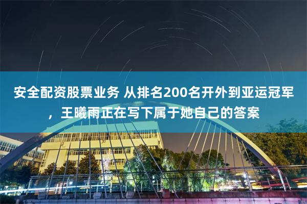 安全配资股票业务 从排名200名开外到亚运冠军，王曦雨正在写下属于她自己的答案