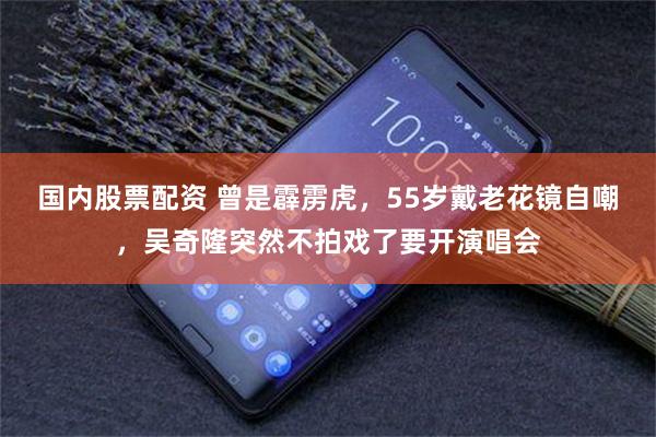 国内股票配资 曾是霹雳虎，55岁戴老花镜自嘲，吴奇隆突然不拍戏了要开演唱会