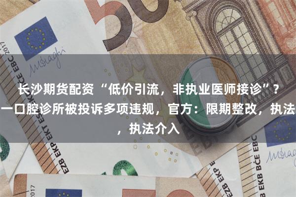 长沙期货配资 “低价引流，非执业医师接诊”？永州一口腔诊所被投诉多项违规，官方：限期整改，执法介入