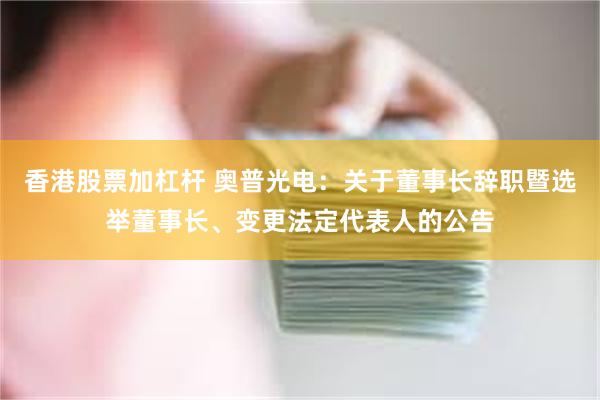 香港股票加杠杆 奥普光电：关于董事长辞职暨选举董事长、变更法定代表人的公告