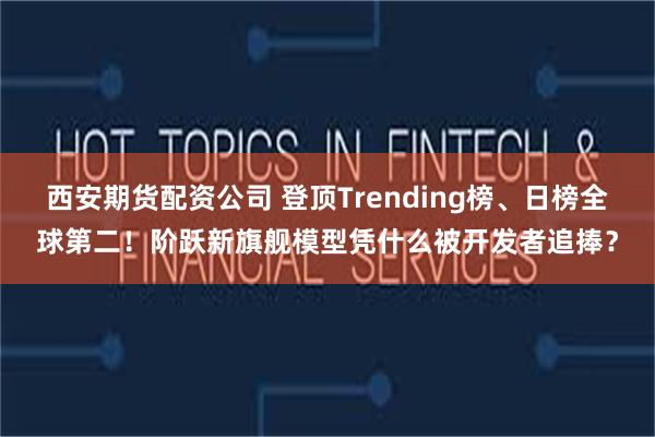 西安期货配资公司 登顶Trending榜、日榜全球第二！阶跃新旗舰模型凭什么被开发者追捧？