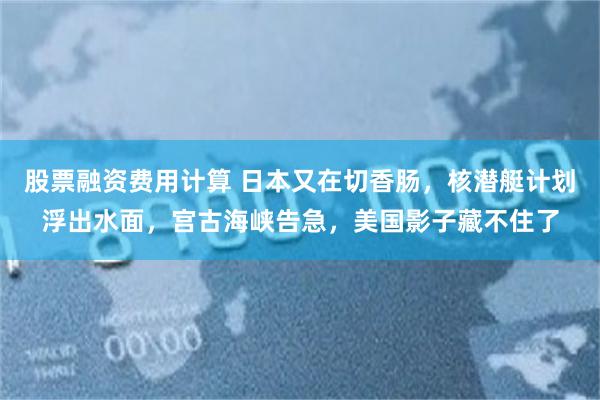 股票融资费用计算 日本又在切香肠，核潜艇计划浮出水面，宫古海峡告急，美国影子藏不住了