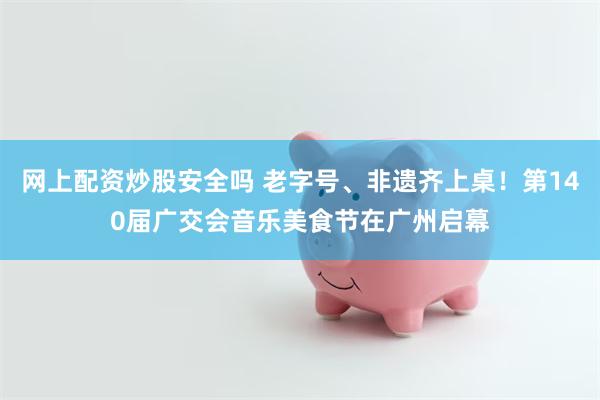 网上配资炒股安全吗 老字号、非遗齐上桌!第140届广交会音乐美食节在广州启幕