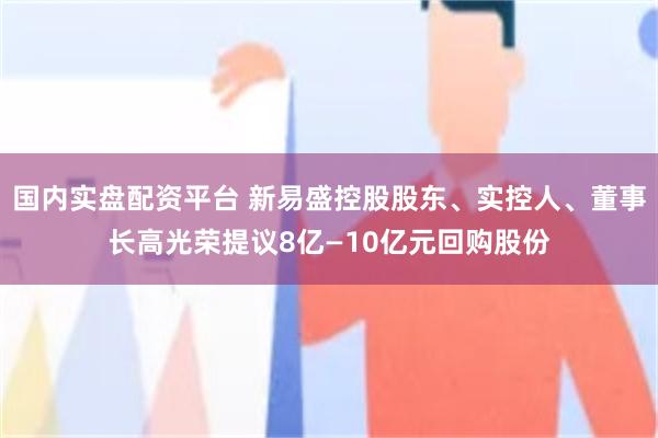 国内实盘配资平台 新易盛控股股东、实控人、董事长高光荣提议8亿—10亿元回购股份