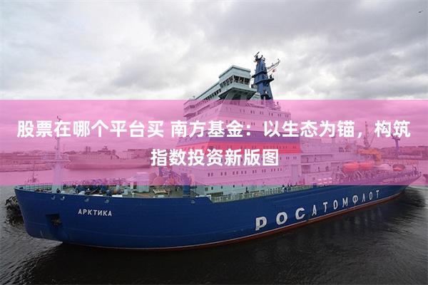 股票在哪个平台买 南方基金：以生态为锚，构筑指数投资新版图