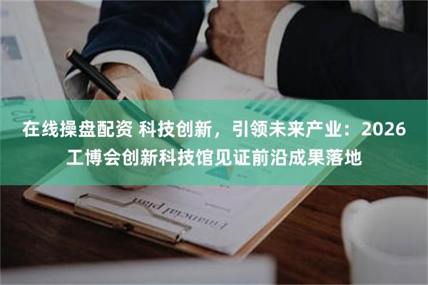 在线操盘配资 科技创新，引领未来产业：2026工博会创新科技馆见证前沿成果落地