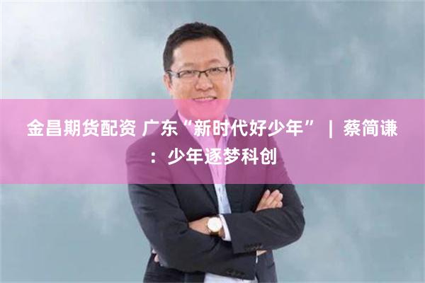 金昌期货配资 广东“新时代好少年”  |  蔡简谦：少年逐梦科创