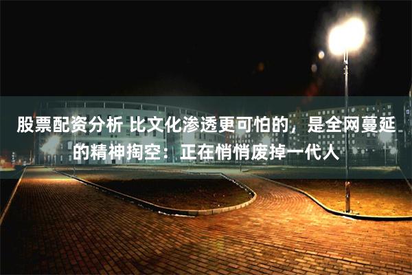 股票配资分析 比文化渗透更可怕的，是全网蔓延的精神掏空：正在悄悄废掉一代人