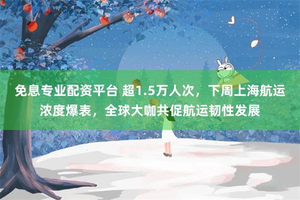 免息专业配资平台 超1.5万人次，下周上海航运浓度爆表，全球大咖共促航运韧性发展