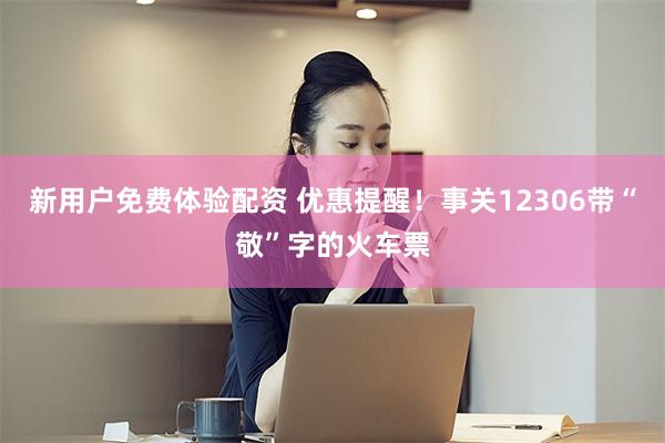 新用户免费体验配资 优惠提醒！事关12306带“敬”字的火车票